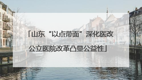 山东“以点带面”深化医改 公立医院改革凸显公益性