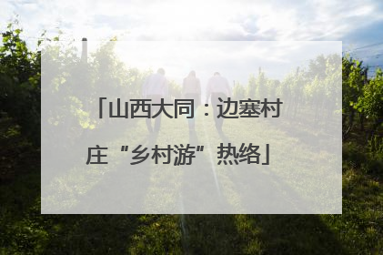 山西大同：边塞村庄“乡村游”热络