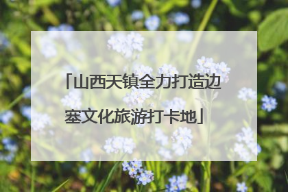 山西天镇全力打造边塞文化旅游打卡地