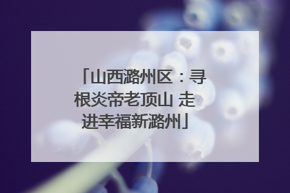 山西潞州区：寻根炎帝老顶山 走进幸福新潞州