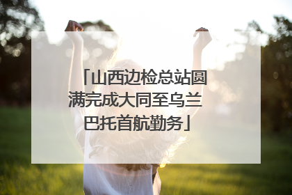 山西边检总站圆满完成大同至乌兰巴托首航勤务