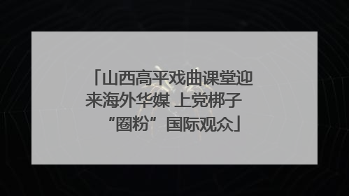 山西高平戏曲课堂迎来海外华媒 上党梆子“圈粉”国际观众