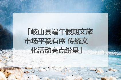 岐山县端午假期文旅市场平稳有序 传统文化活动亮点纷呈