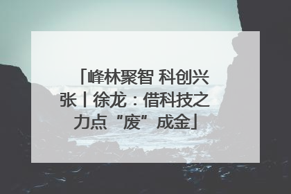 峰林聚智 科创兴张丨徐龙：借科技之力点“废”成金