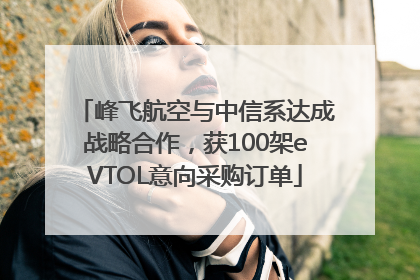 峰飞航空与中信系达成战略合作，获100架eVTOL意向采购订单