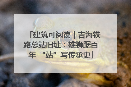建筑可阅读｜吉海铁路总站旧址：雄狮踞百年 “站”写传承史