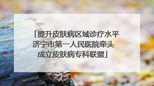 提升皮肤病区域诊疗水平 济宁市第一人民医院牵头成立皮肤病专科联盟