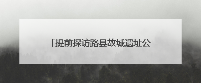 提前探访路县故城遗址公园，追寻千年古城遗迹