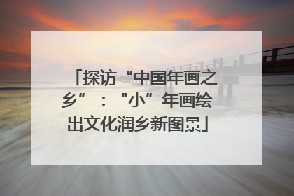 探访“中国年画之乡”：“小”年画绘出文化润乡新图景