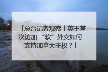 总台记者观察丨英王首次访加 “软”外交如何支持加拿大主权？