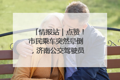 情报站｜点赞！市民乘车突然晕倒，济南公交驾驶员和乘客热心相助
