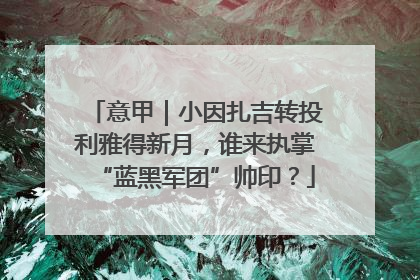 意甲｜小因扎吉转投利雅得新月，谁来执掌“蓝黑军团”帅印？