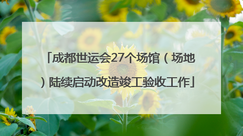 成都世运会27个场馆（场地）陆续启动改造竣工验收工作