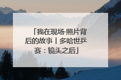 我在现场·照片背后的故事丨多哈世乒赛：镜头之后