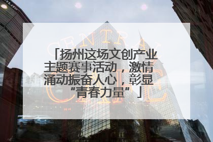 扬州这场文创产业主题赛事活动，激情涌动振奋人心，彰显“青春力量”