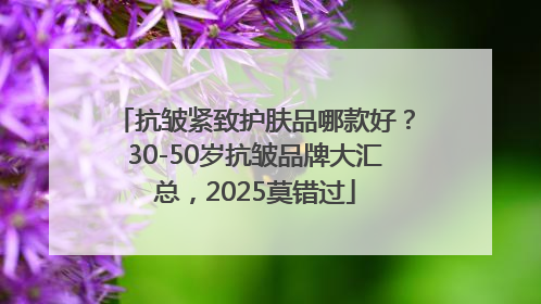 抗皱紧致护肤品哪款好？30-50岁抗皱品牌大汇总，2025莫错过