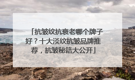 抗皱纹抗衰老哪个牌子好？十大淡纹抗皱品牌推荐，抗皱秘籍大公开