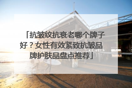 抗皱纹抗衰老哪个牌子好？女性有效紧致抗皱品牌护肤品盘点推荐
