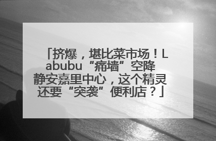 挤爆，堪比菜市场！Labubu“痛墙”空降静安嘉里中心，这个精灵还要“突袭”便利店？
