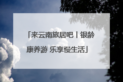 来云南旅居吧丨银龄康养游 乐享慢生活