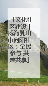 文化社区建设｜威海乳山市向阳社区：全民参与 共建共享