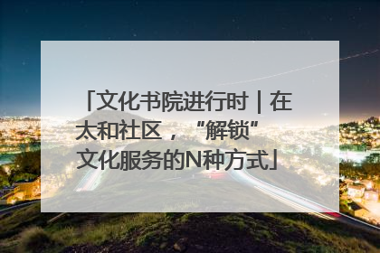 文化书院进行时｜在太和社区，“解锁” 文化服务的N种方式