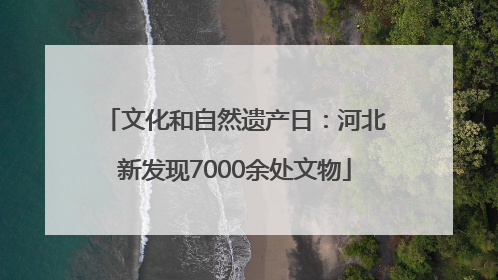 文化和自然遗产日：河北新发现7000余处文物