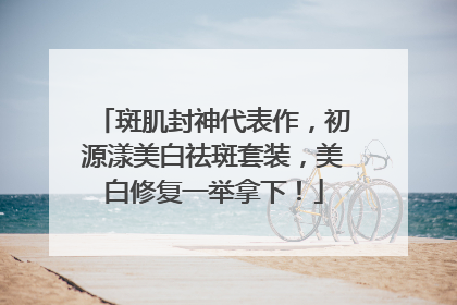 斑肌封神代表作，初源漾美白祛斑套装，美白修复一举拿下！