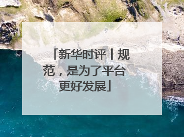 新华时评丨规范，是为了平台更好发展