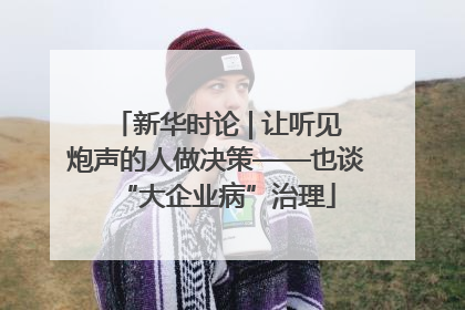 新华时论 | 让听见炮声的人做决策——也谈“大企业病”治理