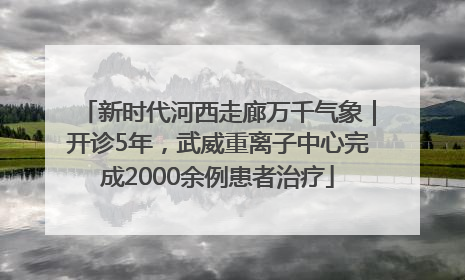新时代河西走廊万千气象｜开诊5年，武威重离子中心完成2000余例患者治疗