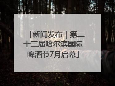 新闻发布｜第二十三届哈尔滨国际啤酒节7月启幕