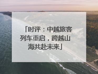 时评：中越旅客列车重启，跨越山海共赴未来