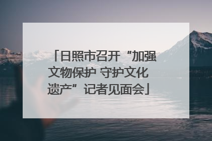 日照市召开“加强文物保护 守护文化遗产”记者见面会