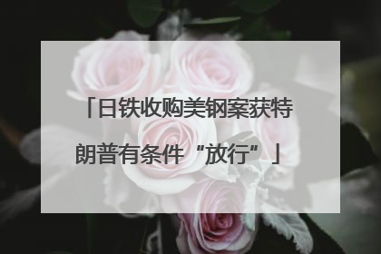 日铁收购美钢案获特朗普有条件“放行”