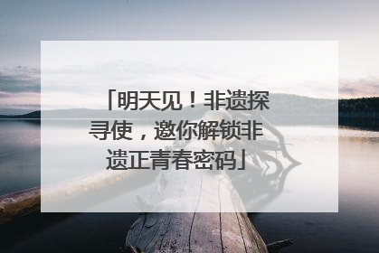 明天见！非遗探寻使，邀你解锁非遗正青春密码