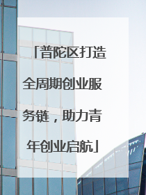 普陀区打造全周期创业服务链，助力青年创业启航