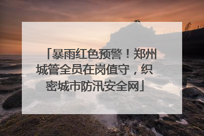 暴雨红色预警！郑州城管全员在岗值守，织密城市防汛安全网