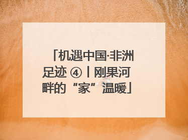 机遇中国·非洲足迹 ④丨刚果河畔的“家”温暖