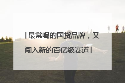 最常喝的国货品牌，又闯入新的百亿级赛道