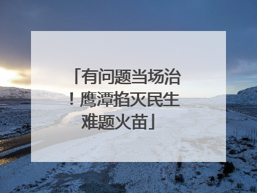 有问题当场治！鹰潭掐灭民生难题火苗
