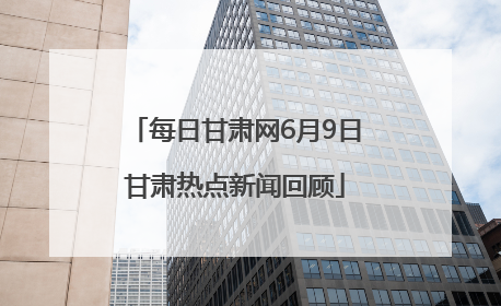 每日甘肃网6月9日甘肃热点新闻回顾