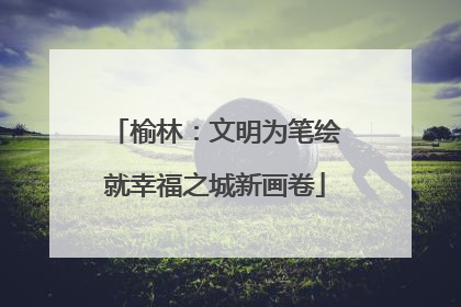 榆林：文明为笔绘就幸福之城新画卷