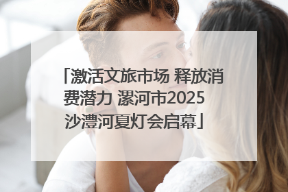 激活文旅市场 释放消费潜力 漯河市2025沙澧河夏灯会启幕