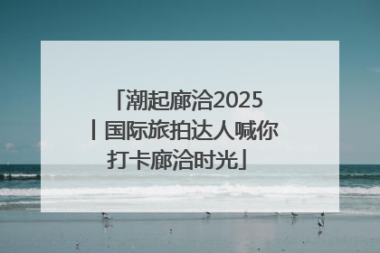 潮起廊洽2025丨国际旅拍达人喊你打卡廊洽时光
