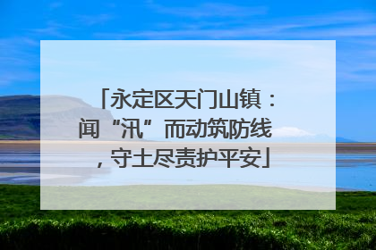永定区天门山镇：闻“汛”而动筑防线，守土尽责护平安