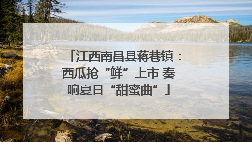 江西南昌县蒋巷镇：西瓜抢“鲜”上市 奏响夏日“甜蜜曲”