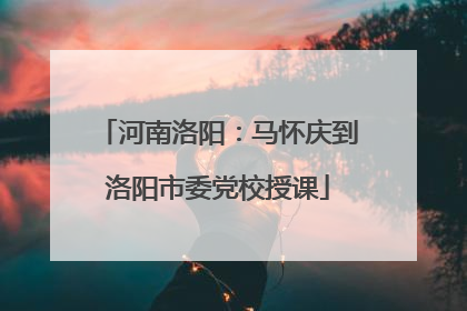 河南洛阳：马怀庆到洛阳市委党校授课