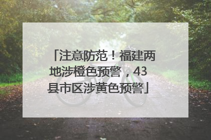 注意防范！福建两地涉橙色预警，43县市区涉黄色预警