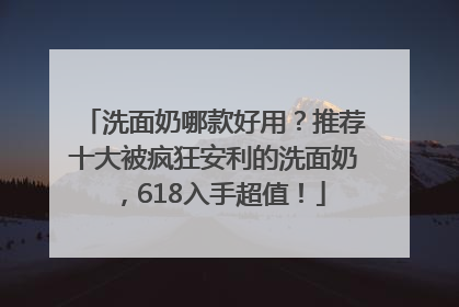洗面奶哪款好用？推荐十大被疯狂安利的洗面奶，618入手超值！